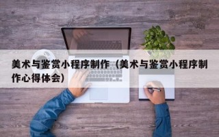通化美术与鉴赏小程序制作（美术与鉴赏小程序制作心得体会）